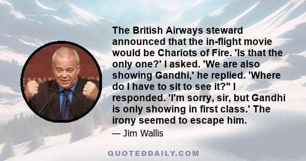 The British Airways steward announced that the in-flight movie would be Chariots of Fire. 'Is that the only one?' I asked. 'We are also showing Gandhi,' he replied. 'Where do I have to sit to see it? I responded. 'I'm