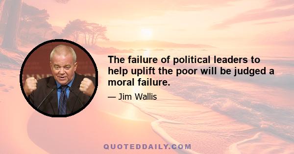 The failure of political leaders to help uplift the poor will be judged a moral failure.