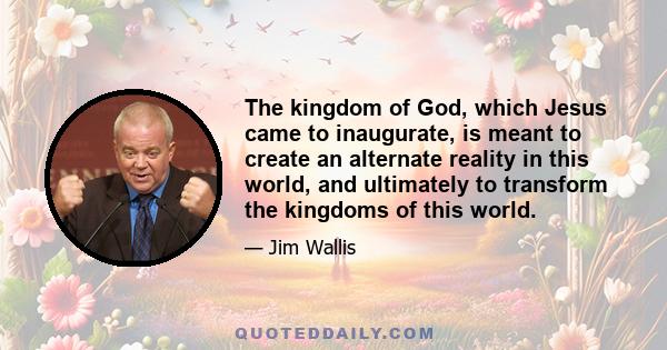 The kingdom of God, which Jesus came to inaugurate, is meant to create an alternate reality in this world, and ultimately to transform the kingdoms of this world.