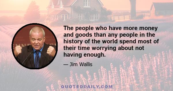 The people who have more money and goods than any people in the history of the world spend most of their time worrying about not having enough.