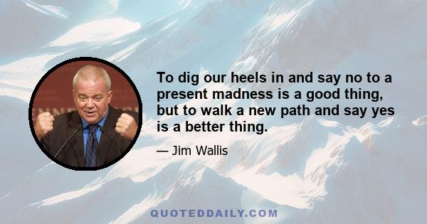 To dig our heels in and say no to a present madness is a good thing, but to walk a new path and say yes is a better thing.