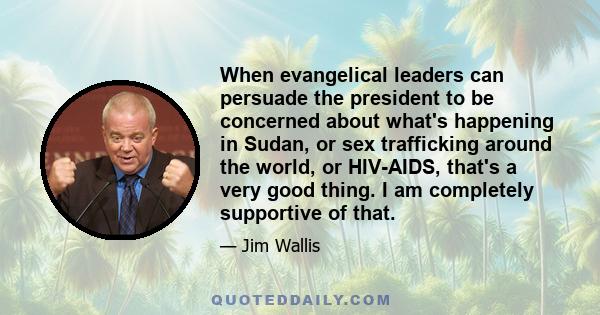 When evangelical leaders can persuade the president to be concerned about what's happening in Sudan, or sex trafficking around the world, or HIV-AIDS, that's a very good thing. I am completely supportive of that.