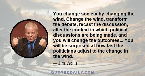 You change society by changing the wind. Change the wind, transform the debate, recast the discussion, alter the context in which political discussions are being made, and you will change the outcomes... You will be