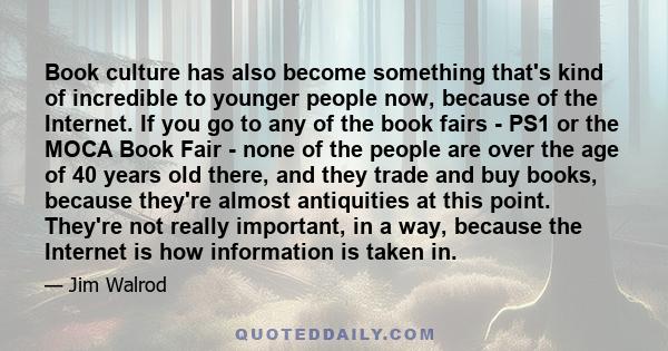 Book culture has also become something that's kind of incredible to younger people now, because of the Internet. If you go to any of the book fairs - PS1 or the MOCA Book Fair - none of the people are over the age of 40 