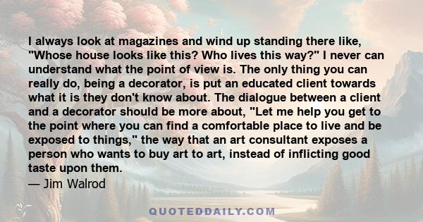 I always look at magazines and wind up standing there like, Whose house looks like this? Who lives this way? I never can understand what the point of view is. The only thing you can really do, being a decorator, is put