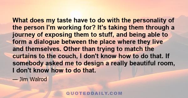 What does my taste have to do with the personality of the person I'm working for? It's taking them through a journey of exposing them to stuff, and being able to form a dialogue between the place where they live and