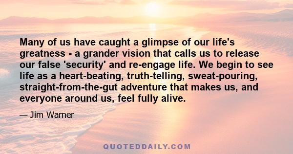 Many of us have caught a glimpse of our life's greatness - a grander vision that calls us to release our false 'security' and re-engage life. We begin to see life as a heart-beating, truth-telling, sweat-pouring,