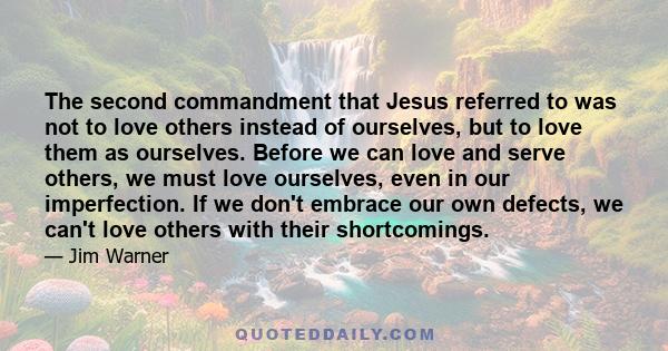 The second commandment that Jesus referred to was not to love others instead of ourselves, but to love them as ourselves. Before we can love and serve others, we must love ourselves, even in our imperfection. If we