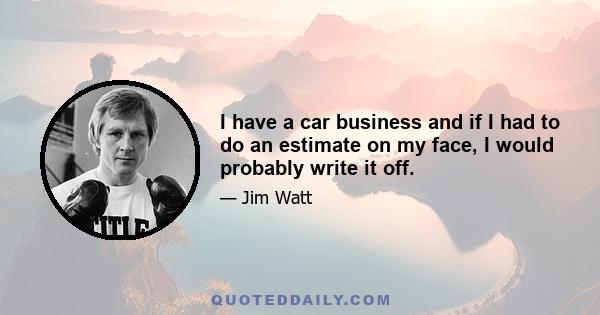 I have a car business and if I had to do an estimate on my face, I would probably write it off.