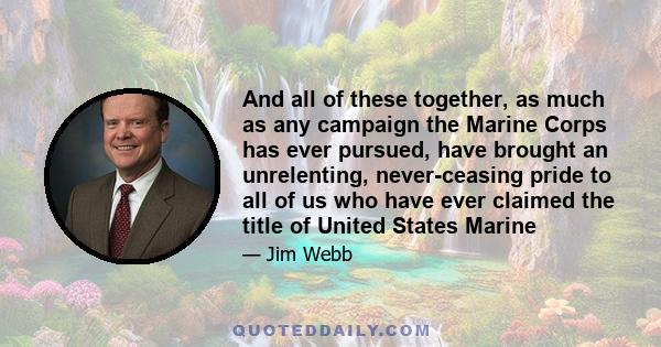 And all of these together, as much as any campaign the Marine Corps has ever pursued, have brought an unrelenting, never-ceasing pride to all of us who have ever claimed the title of United States Marine