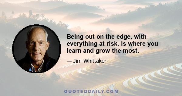 Being out on the edge, with everything at risk, is where you learn and grow the most.