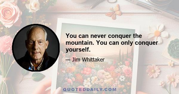 You can never conquer the mountain. You can only conquer yourself.