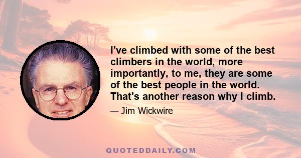 I've climbed with some of the best climbers in the world, more importantly, to me, they are some of the best people in the world. That's another reason why I climb.