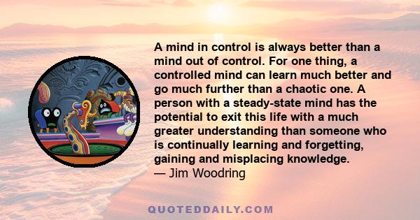 A mind in control is always better than a mind out of control. For one thing, a controlled mind can learn much better and go much further than a chaotic one. A person with a steady-state mind has the potential to exit