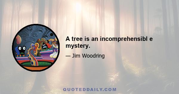 A tree is an incomprehensibl e mystery.