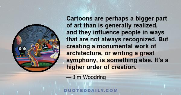 Cartoons are perhaps a bigger part of art than is generally realized, and they influence people in ways that are not always recognized. But creating a monumental work of architecture, or writing a great symphony, is