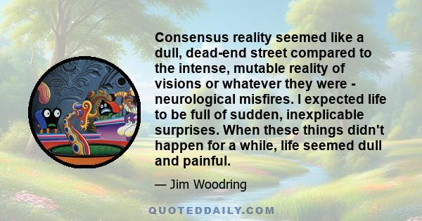 Consensus reality seemed like a dull, dead-end street compared to the intense, mutable reality of visions or whatever they were - neurological misfires. I expected life to be full of sudden, inexplicable surprises. When 