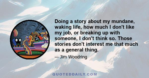 Doing a story about my mundane, waking life, how much I don't like my job, or breaking up with someone, I don't think so. Those stories don't interest me that much as a general thing.