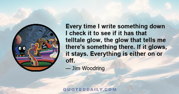 Every time I write something down I check it to see if it has that telltale glow, the glow that tells me there's something there. If it glows, it stays. Everything is either on or off.