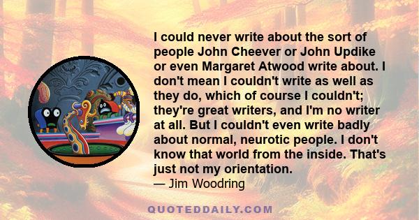 I could never write about the sort of people John Cheever or John Updike or even Margaret Atwood write about. I don't mean I couldn't write as well as they do, which of course I couldn't; they're great writers, and I'm