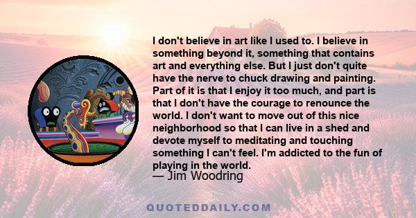 I don't believe in art like I used to. I believe in something beyond it, something that contains art and everything else. But I just don't quite have the nerve to chuck drawing and painting. Part of it is that I enjoy