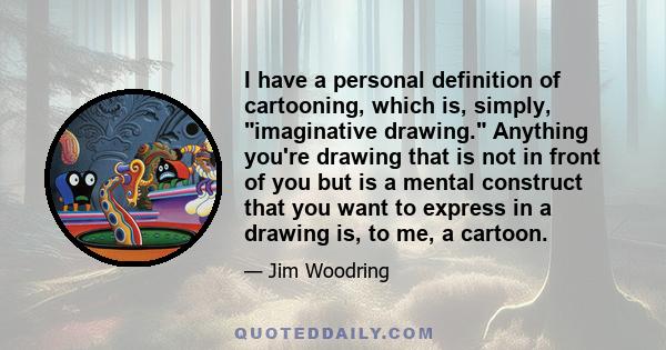 I have a personal definition of cartooning, which is, simply, imaginative drawing. Anything you're drawing that is not in front of you but is a mental construct that you want to express in a drawing is, to me, a cartoon.