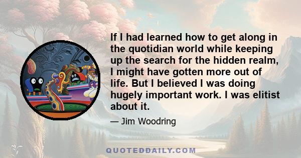 If I had learned how to get along in the quotidian world while keeping up the search for the hidden realm, I might have gotten more out of life. But I believed I was doing hugely important work. I was elitist about it.