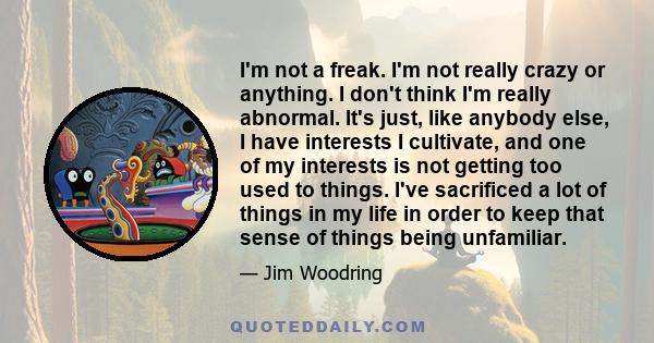 I'm not a freak. I'm not really crazy or anything. I don't think I'm really abnormal. It's just, like anybody else, I have interests I cultivate, and one of my interests is not getting too used to things. I've