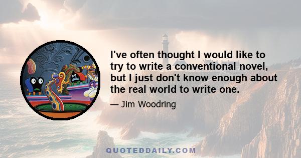 I've often thought I would like to try to write a conventional novel, but I just don't know enough about the real world to write one.