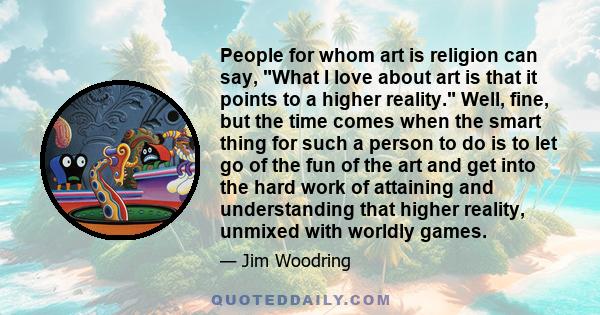 People for whom art is religion can say, What I love about art is that it points to a higher reality. Well, fine, but the time comes when the smart thing for such a person to do is to let go of the fun of the art and