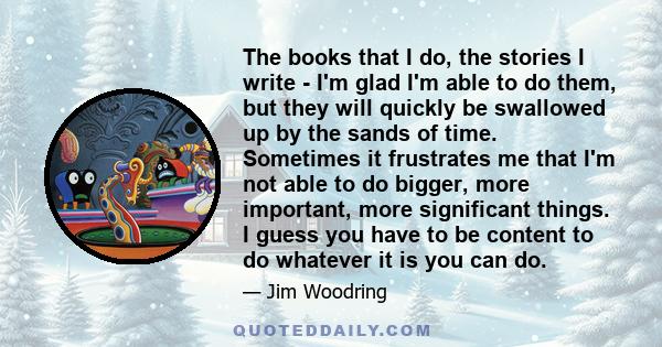 The books that I do, the stories I write - I'm glad I'm able to do them, but they will quickly be swallowed up by the sands of time. Sometimes it frustrates me that I'm not able to do bigger, more important, more