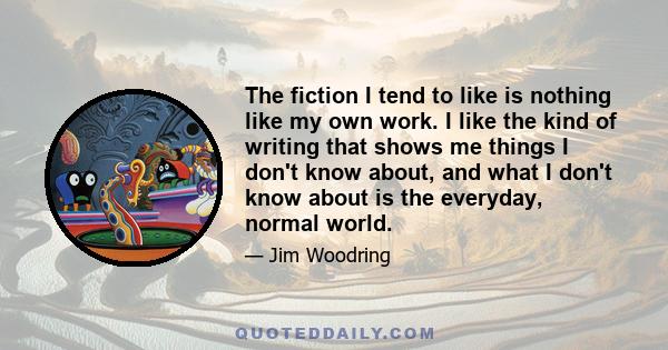 The fiction I tend to like is nothing like my own work. I like the kind of writing that shows me things I don't know about, and what I don't know about is the everyday, normal world.