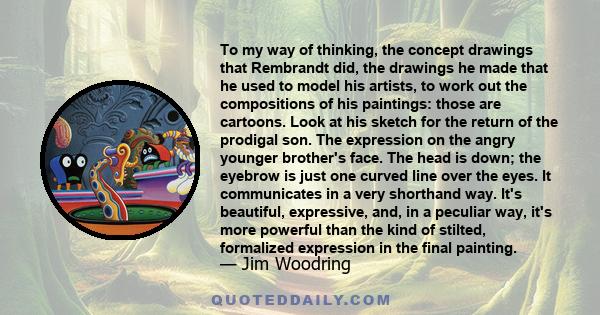 To my way of thinking, the concept drawings that Rembrandt did, the drawings he made that he used to model his artists, to work out the compositions of his paintings: those are cartoons. Look at his sketch for the