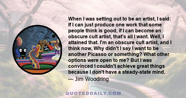 When I was setting out to be an artist, I said: If I can just produce one work that some people think is good, if I can become an obscure cult artist, that's all I want. Well, I attained that. I'm an obscure cult