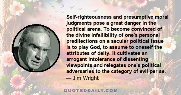 Self-righteousness and presumptive moral judgments pose a great danger in the political arena. To become convinced of the divine infallibility of one's personal predilections on a secular political issue is to play God, 