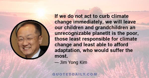 If we do not act to curb climate change immediately, we will leave our children and grandchildren an unrecognizable planetIt is the poor, those least responsible for climate change and least able to afford adaptation,