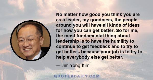 No matter how good you think you are as a leader, my goodness, the people around you will have all kinds of ideas for how you can get better. So for me, the most fundamental thing about leadership is to have the