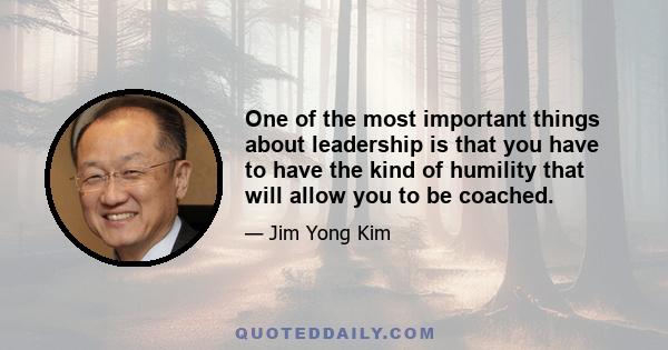 One of the most important things about leadership is that you have to have the kind of humility that will allow you to be coached.