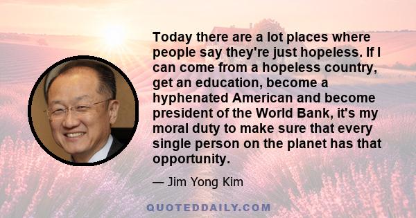 Today there are a lot places where people say they're just hopeless. If I can come from a hopeless country, get an education, become a hyphenated American and become president of the World Bank, it's my moral duty to