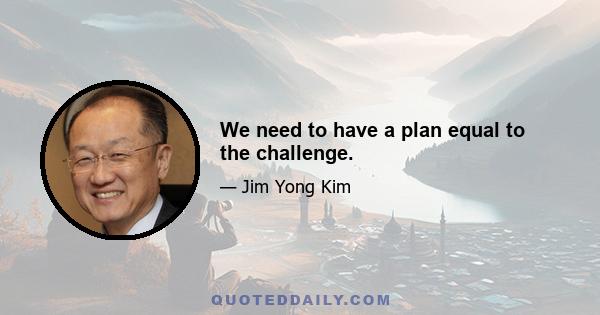 We need to have a plan equal to the challenge.