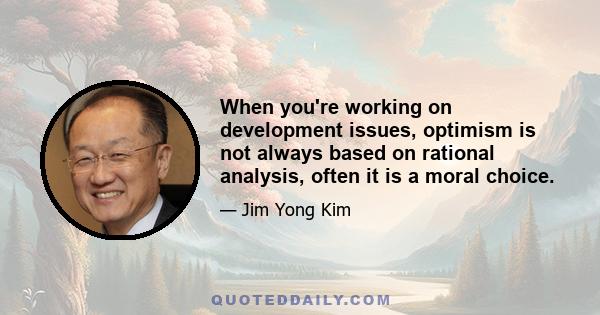 When you're working on development issues, optimism is not always based on rational analysis, often it is a moral choice.