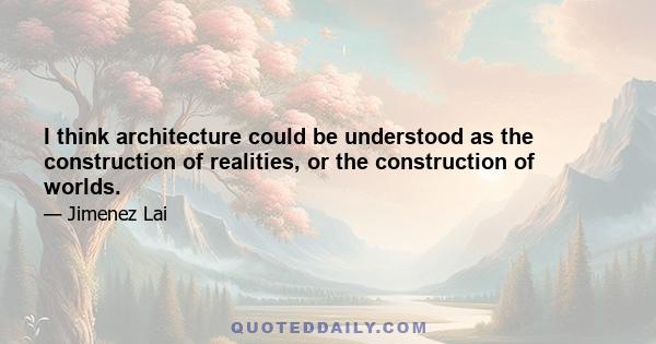 I think architecture could be understood as the construction of realities, or the construction of worlds.