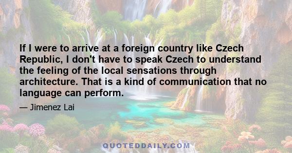 If I were to arrive at a foreign country like Czech Republic, I don't have to speak Czech to understand the feeling of the local sensations through architecture. That is a kind of communication that no language can