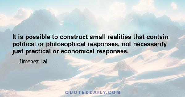 It is possible to construct small realities that contain political or philosophical responses, not necessarily just practical or economical responses.