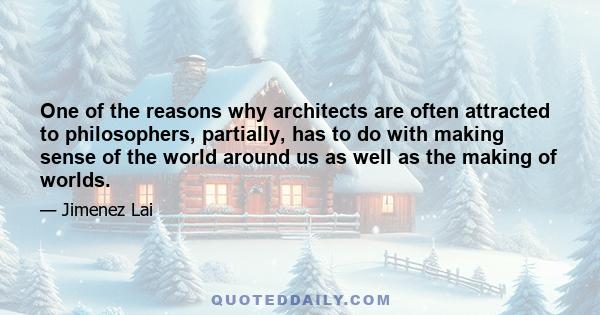 One of the reasons why architects are often attracted to philosophers, partially, has to do with making sense of the world around us as well as the making of worlds.