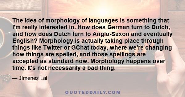 The idea of morphology of languages is something that I'm really interested in. How does German turn to Dutch, and how does Dutch turn to Anglo-Saxon and eventually English? Morphology is actually taking place through