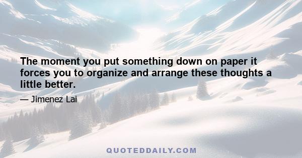 The moment you put something down on paper it forces you to organize and arrange these thoughts a little better.