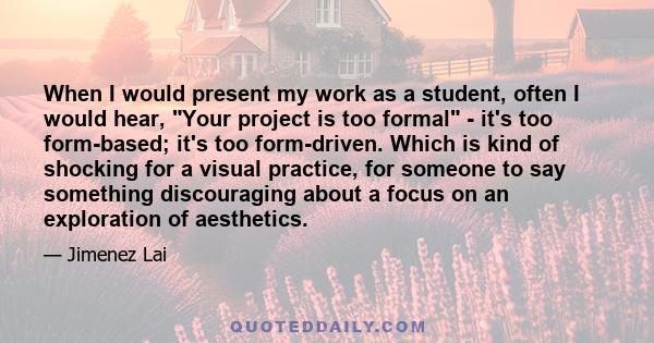 When I would present my work as a student, often I would hear, Your project is too formal - it's too form-based; it's too form-driven. Which is kind of shocking for a visual practice, for someone to say something