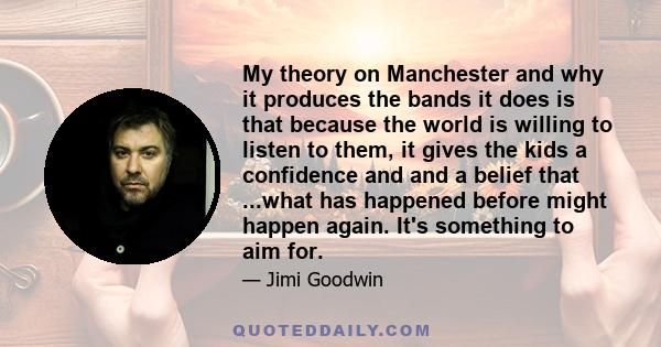 My theory on Manchester and why it produces the bands it does is that because the world is willing to listen to them, it gives the kids a confidence and and a belief that ...what has happened before might happen again.