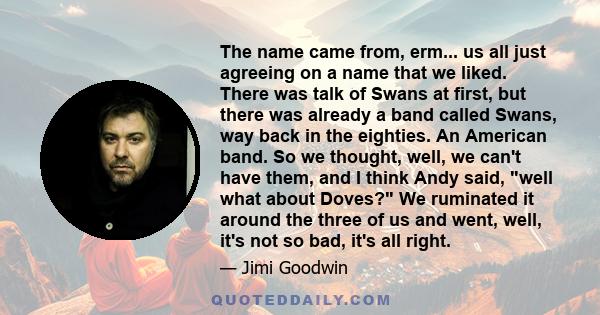 The name came from, erm... us all just agreeing on a name that we liked. There was talk of Swans at first, but there was already a band called Swans, way back in the eighties. An American band. So we thought, well, we